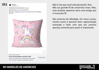 Não	
  é	
  isso	
  que	
  você	
  está	
  pensando.	
  Rsss	
  
Não	
  sou	
  grande	
  fã	
  de	
  unicórnios	
  rosas.	
  Mas,	
  
esse	
  produto	
  apareceu	
  para	
  uma	
  amiga	
  que	
  
é	
  muuuuito	
  fã.	
  	
  
	
  
São	
  anúncios	
  de	
  aﬁnidade.	
  Em	
  meus	
  cursos,	
  
mostro	
   como	
   é	
   possível	
   fazer	
   segmentação	
  
avançada	
   e	
   fazer	
   com	
   que	
   seu	
   anúncio	
  
apareça	
  somente	
  para	
  quem	
  é	
  importante.	
  	
  
051	
  	
  
 
