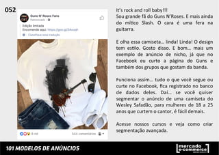 It’s	
  rock	
  and	
  roll	
  baby!!!	
  
Sou	
  grande	
  fã	
  do	
  Guns	
  N’Roses.	
  E	
  mais	
  ainda	
  
do	
   mí;co	
   Slash.	
   O	
   cara	
   é	
   uma	
   fera	
   na	
  
guitarra.	
  	
  
	
  
E	
  olha	
  essa	
  camiseta…	
  linda!	
  Linda!	
  O	
  design	
  
tem	
   es;lo.	
   Gosto	
   disso.	
   E	
   bom…	
   mais	
   um	
  
exemplo	
   de	
   anúncio	
   de	
   nicho,	
   já	
   que	
   no	
  
Facebook	
   eu	
   curto	
   a	
   página	
   do	
   Guns	
   e	
  
também	
  dos	
  grupos	
  que	
  gostam	
  da	
  banda.	
  	
  
	
  
Funciona	
  assim…	
  tudo	
  o	
  que	
  você	
  segue	
  ou	
  
curte	
  no	
  Facebook,	
  ﬁca	
  registrado	
  no	
  banco	
  
de	
   dados	
   deles.	
   Daí…	
   se	
   você	
   quiser	
  
segmentar	
   o	
   anúncio	
   de	
   uma	
   camiseta	
   do	
  
Wesley	
   Safadão,	
   para	
   mulheres	
   de	
   18	
   a	
   25	
  
anos	
  que	
  curtem	
  o	
  cantor,	
  é	
  fácil	
  demais.	
  	
  
	
  
Acesse	
   nossos	
   cursos	
   e	
   veja	
   como	
   criar	
  
segmentação	
  avançada.	
  	
  
052	
  	
  
 