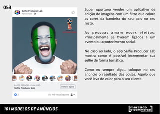 Super	
   oportuno	
   vender	
   um	
   aplica;vo	
   de	
  
edição	
  de	
  imagens	
  com	
  um	
  ﬁltro	
  que	
  colore	
  
as	
   cores	
   da	
   bandeira	
   do	
   seu	
   país	
   no	
   seu	
  
rosto.	
  	
  
	
  
As	
   pessoas	
   amam	
   esses	
   efeitos.	
  
Principalmente	
   se	
   ;verem	
   ligados	
   a	
   um	
  
evento	
  ou	
  acontecimento	
  social.	
  	
  
	
  
No	
  caso	
  ao	
  lado,	
  o	
  app	
  Selﬁe	
  Producer	
  Lab	
  
mostra	
   como	
   é	
   possível	
   incrementar	
   sua	
  
selﬁe	
  de	
  forma	
  temá;ca.	
  	
  
	
  
Como	
   eu	
   sempre	
   digo…	
   coloque	
   no	
   seu	
  
anúncio	
   o	
   resultado	
   das	
   coisas.	
   Aquilo	
   que	
  
você	
  leva	
  de	
  valor	
  para	
  o	
  seu	
  cliente.	
  	
  
053	
  	
  
 