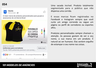Uma	
   sacada	
   incrível.	
   Produto	
   totalmente	
  
segmentado	
   para	
   o	
   público	
   que	
   não	
  
dispensa	
  uma	
  corrida.	
  	
  
	
  
E	
   essas	
   marcas	
   ﬁcam	
   registradas	
   no	
  
Facebook	
   e	
   Instagram	
   sempre	
   que	
   você	
  
curte	
   um	
   amigo	
   correndo	
   ou	
   segue	
   um	
  
página	
   ou	
   perﬁl	
   de	
   corredores	
   ou	
   esportes	
  
aﬁns.	
  	
  
	
  
Produtos	
  personalizados	
  sempre	
  chamam	
  a	
  
atenção.	
   As	
   pessoas	
   gostam	
   de	
   ver	
   o	
   seu	
  
nome,	
   a	
   sua	
   marca	
   em	
   um	
   produto.	
   É	
  
natural	
  ao	
  ser	
  humano.	
  Elas	
  sentem	
  orgulho	
  
de	
  estampar	
  o	
  seu	
  nome	
  nas	
  coisas.	
  	
  
054	
  	
  
 