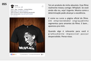 Taí	
  um	
  produto	
  de	
  nicho	
  absuluto.	
  Esse	
  ﬁlme	
  
realmente	
  mexeu	
  comigo:	
  Whiplash.	
  Se	
  você	
  
ainda	
  não	
  viu,	
  veja!	
  Urgente.	
  Mostra	
  como	
  a	
  
determinação	
  pode	
  alcançar	
  a	
  excelência.	
  	
  
	
  
E	
   como	
   eu	
   curso	
   a	
   página	
   oﬁcial	
   do	
   ﬁlme.	
  
U m	
   e m p r e e n d e d o r	
   e n g r a ç a d i n h o	
  
segmentou	
  para	
  amantes	
  do	
  ﬁlme.	
  E	
  bom…	
  
apareceu	
  pra	
  mim.	
  	
  
	
  
Quando	
   algo	
   é	
   relevante	
   para	
   você	
   é	
  
p r a ; c a m e n t e	
   i m p o s s í v e l	
   p a s s a r	
  
despercebido.	
  Pense	
  nisso.	
  	
  
055	
  	
  
 