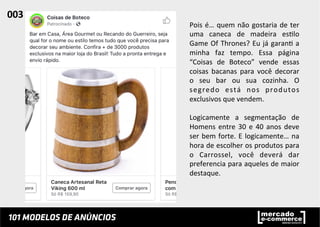 Pois	
  é…	
  quem	
  não	
  gostaria	
  de	
  ter	
  
uma	
   caneca	
   de	
   madeira	
   es;lo	
  
Game	
  Of	
  Thrones?	
  Eu	
  já	
  garan;	
  a	
  
minha	
   faz	
   tempo.	
   Essa	
   página	
  
“Coisas	
   de	
   Boteco”	
   vende	
   essas	
  
coisas	
   bacanas	
   para	
   você	
   decorar	
  
o	
   seu	
   bar	
   ou	
   sua	
   cozinha.	
   O	
  
segredo	
   está	
   nos	
   produtos	
  
exclusivos	
  que	
  vendem.	
  
	
  
Logicamente	
   a	
   segmentação	
   de	
  
Homens	
  entre	
  30	
  e	
  40	
  anos	
  deve	
  
ser	
  bem	
  forte.	
  E	
  logicamente…	
  na	
  
hora	
  de	
  escolher	
  os	
  produtos	
  para	
  
o	
   Carrossel,	
   você	
   deverá	
   dar	
  
preferencia	
  para	
  aqueles	
  de	
  maior	
  
destaque.	
  	
  
003	
  	
  
 