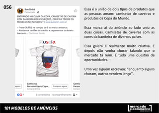 Essa	
  é	
  a	
  união	
  de	
  dois	
  ;pos	
  de	
  produtos	
  que	
  
as	
   pessoas	
   amam:	
   camisetas	
   de	
   caveiras	
   e	
  
produtos	
  da	
  Copa	
  do	
  Mundo.	
  	
  
	
  
Essa	
   marca	
   aí	
   do	
   anúncio	
   ao	
   lado	
   uniu	
   as	
  
duas	
   coisas.	
   Camisetas	
   de	
   caveiras	
   com	
   as	
  
cores	
  da	
  bandeira	
  de	
  diversos	
  países.	
  	
  
	
  
Essa	
   galera	
   é	
   realmente	
   muito	
   cria;va.	
   E	
  
depois	
   não	
   venha	
   chorar	
   falando	
   que	
   o	
  
mercado	
   tá	
   ruim.	
   É	
   tudo	
   uma	
   questão	
   de	
  
oportunidades.	
  	
  
	
  
Uma	
  vez	
  alguém	
  escreveu:	
  “enquanto	
  alguns	
  
choram,	
  outros	
  vendem	
  lenço”.	
  	
  
056	
  	
  
 