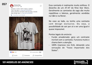 Essa	
  camiseta	
  é	
  realmente	
  muito	
  es;losa.	
  O	
  
desenho	
   de	
   um	
   AT-­‐AT	
   do	
   ﬁme	
   Star	
   Wars.	
  
Geralmente	
  as	
  camisetas	
  da	
  saga	
  são	
  muito	
  
repe;;vas	
   e	
   básicas,	
   geralmente	
   vendidas	
  
na	
  C&A	
  e	
  na	
  Rener.	
  	
  
	
  
No	
   caso	
   ao	
   lado,	
   eu	
   tenho	
   uma	
   camiseta	
  
com	
   design	
   exclusivo.	
   Ou	
   seja,	
   a	
  
possibilidade	
  de	
  sair	
  por	
  aí	
  e	
  ver	
  uma	
  igual	
  é	
  
quase	
  impossível.	
  	
  
	
  
Pontos	
  legais	
  do	
  anúncio:	
  
-­‐  Fundo	
   amadeirado:	
   gera	
   um	
   contraste	
  
incrível	
  com	
  a	
  camiseta.	
  Funciona	
  muito	
  e	
  
chama	
  bem	
  a	
  atenção.	
  
-­‐  100%	
   impresso	
   nos	
   EUA,	
   deixando	
   uma	
  
sensação	
   de	
   “hooo	
   importado	
   dos	
  
States”.	
  	
  
057	
  	
  
 