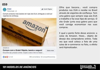 Olha	
   que	
   bacana…	
   você	
   compra	
  
produtos	
   nos	
   EUA	
   e	
   recebe	
   no	
   Brasil	
  
através	
  de	
  viajantes	
  de	
  conﬁança.	
  Tem	
  
uma	
  galera	
  que	
  sempre	
  viaja	
  aos	
  EUA	
  
a	
  trabalho	
  e	
  faz	
  esse	
  ;po	
  de	
  serviço.	
  O	
  
site	
  Grabr	
  junta	
  essa	
  galera	
  para	
  que	
  
você	
   consiga	
   economizar	
   nas	
   suas	
  
compras.	
  	
  
	
  
E	
  qual	
  o	
  ponto	
  forte	
  desse	
  anúncio:	
  a	
  
caixa	
   da	
   Amazon.	
   Hooo…	
   objeto	
   de	
  
desejo	
  dos	
  compradores	
  online.	
  Toda	
  
vez	
   que	
   você	
   coloca	
   a	
   foto	
   de	
   uma	
  
caixa	
  de	
  e-­‐commerce	
  na	
  foto,	
  o	
  efeito	
  
será	
  hipino;zador.	
  	
  
	
  
	
  
059	
  	
  
 