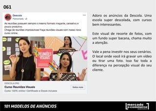 Adoro	
   os	
   anúncios	
   da	
   Descola.	
   Uma	
  
escola	
   super	
   descolada,	
   com	
   cursos	
  
bem	
  interessantes.	
  
	
  
Este	
   visual	
   de	
   recorte	
   de	
   fotos,	
   com	
  
um	
  fundo	
  super	
  bacana,	
  chama	
  muito	
  
a	
  atenção.	
  	
  
	
  
Vale	
  a	
  pena	
  inves;r	
  nos	
  seus	
  cenários.	
  
O	
  local	
  onde	
  você	
  irá	
  gravar	
  um	
  vídeo	
  
ou	
   ;rar	
   uma	
   foto.	
   Isso	
   faz	
   toda	
   a	
  
diferença	
   na	
   percepção	
   visual	
   do	
   seu	
  
cliente.	
  	
  
061	
  	
  
 