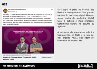 Essa	
   dupla	
   é	
   preto	
   no	
   branco.	
   São	
  
diretos	
   e	
   transparentes.	
   São	
   grandes	
  
mestres	
  do	
  marke;ng	
  digital.	
  Os	
  caras	
  
sacam	
   muito	
   de	
   marke;ng	
   digital.	
  
Mas,	
   o	
   publico	
   é	
   mais	
   avançado.	
  
Geralmente	
   experts	
   no	
   assunto	
   ou	
  
agências.	
  	
  
	
  
A	
   estratégia	
   do	
   anúncio	
   ao	
   lado	
   é	
   a	
  
transparência	
   no	
   texto	
   e	
   a	
   foto	
   dos	
  
dois	
   experts.	
   Aliás…	
   eles	
   odem	
   ser	
  
chamados	
  de	
  experts.	
  Rss…	
  	
  
062	
  	
  
 
