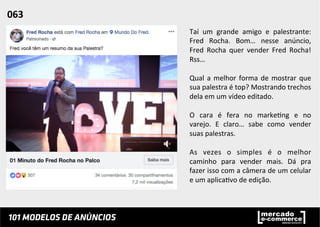 Taí	
   um	
   grande	
   amigo	
   e	
   palestrante:	
  
Fred	
   Rocha.	
   Bom…	
   nesse	
   anúncio,	
  
Fred	
   Rocha	
   quer	
   vender	
   Fred	
   Rocha!	
  
Rss…	
  	
  
	
  
Qual	
  a	
  melhor	
  forma	
  de	
  mostrar	
  que	
  
sua	
  palestra	
  é	
  top?	
  Mostrando	
  trechos	
  
dela	
  em	
  um	
  vídeo	
  editado.	
  	
  
	
  
O	
   cara	
   é	
   fera	
   no	
   marke;ng	
   e	
   no	
  
varejo.	
   E	
   claro…	
   sabe	
   como	
   vender	
  
suas	
  palestras.	
  	
  
	
  
As	
   vezes	
   o	
   simples	
   é	
   o	
   melhor	
  
caminho	
   para	
   vender	
   mais.	
   Dá	
   pra	
  
fazer	
  isso	
  com	
  a	
  câmera	
  de	
  um	
  celular	
  
e	
  um	
  aplica;vo	
  de	
  edição.	
  	
  
063	
  	
  
 
