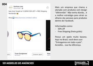 Mais	
   um	
   empresa	
   que	
   chama	
   a	
  
atenção	
  com	
  produtos	
  com	
  design	
  
“diferentão”.	
  Não	
  tenha	
  dúvida…	
  é	
  
a	
  melhor	
  estratégia	
  para	
  atrair	
  os	
  
olhares	
  das	
  pessoas	
  para	
  produtos	
  
dentro	
  do	
  Facebook.	
  	
  
	
  
Informações	
  como:	
  	
  
-­‐  50%	
  oﬀ	
  
-­‐  Free	
  Shipping	
  (frete	
  grá;s)	
  
	
  
Possui	
   um	
   apelo	
   muito	
   bacana.	
  
Aqui	
  no	
  Brasil,	
  você	
  deve	
  usar:	
  
“Entregamos	
  em	
  todo	
  o	
  país”.	
  	
  
Acredite…	
  isso	
  faz	
  diferença.	
  	
  
004	
  	
  
 