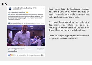 Haaa	
   sim…	
   foto	
   de	
   bas;dores	
   funciona	
  
bastante.	
   É	
   uma	
   forma	
   de	
   dar	
   chancela	
   ao	
  
serviço	
  prestado,	
  mostrando	
  as	
  pessoas	
  que	
  
estão	
  par;cipando	
  do	
  seu	
  evento.	
  
	
  
O	
   ponto	
   forte	
   do	
   vídeo	
   ao	
   lado	
   é	
   o	
  
depoimentos	
   dos	
   alunos	
   do	
   curso	
   de	
  
coaching.	
  Os	
  depoimentos	
  de	
  clientes	
  é	
  um	
  
dos	
  ga;lhos	
  mentais	
  que	
  mais	
  funcionam.	
  
	
  
Como	
  eu	
  sempre	
  digo:	
  as	
  pessoas	
  acreditam	
  
em	
  pessoas	
  e	
  não	
  em	
  empresas.	
  	
  
065	
  	
  
 