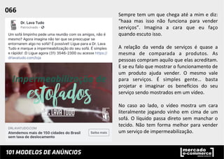 Sempre	
  tem	
  um	
  que	
  chega	
  até	
  a	
  mim	
  e	
  diz:	
  
“haaa	
   mas	
   isso	
   não	
   funciona	
   para	
   vender	
  
serviços”.	
   Imagina	
   a	
   cara	
   que	
   eu	
   faço	
  
quando	
  escuto	
  isso.	
  	
  
	
  
A	
   relação	
   da	
   venda	
   de	
   serviços	
   é	
   quase	
   a	
  
mesma	
   de	
   comparada	
   a	
   produtos.	
   As	
  
pessoas	
  compram	
  aquilo	
  que	
  elas	
  acreditam.	
  
E	
  se	
  eu	
  falo	
  que	
  mostrar	
  o	
  funcionamento	
  de	
  
um	
   produto	
   ajuda	
   vender.	
   O	
   mesmo	
   vale	
  
para	
   serviços.	
   É	
   simples	
   gente…	
   basta	
  
projetar	
   e	
   imaginar	
   os	
   beneucios	
   do	
   seu	
  
serviço	
  sendo	
  mostrados	
  em	
  um	
  vídeo.	
  
	
  
No	
   caso	
   ao	
   lado,	
   o	
   vídeo	
   mostra	
   um	
   cara	
  
literalmente	
  jogando	
  vinho	
  em	
  cima	
  de	
  um	
  
sofá.	
  O	
  líquido	
  passa	
  direto	
  sem	
  manchar	
  o	
  
tecido.	
  Não	
  tem	
  forma	
  melhor	
  para	
  vender	
  
um	
  serviço	
  de	
  impermeabilização.	
  	
  
066	
  	
  
 