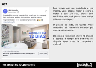 Para	
   provar	
   que	
   sua	
   imobiliária	
   é	
   boa	
  
mesmo,	
   você	
   precisa	
   matar	
   a	
   cobra	
   e	
  
matar	
   o	
   pau.	
   Ou	
   seja,	
   provar	
   com	
  
resultados	
   que	
   você	
   possui	
   uma	
   equipe	
  
ó;ma	
  de	
  corretagem.	
  
	
  
O	
   pessoal	
   ao	
   lado,	
   do	
   Quinto	
   Andar	
  
imobiliária	
   tá	
   realmente	
   botando	
   pra	
  
quebrar	
  nesse	
  quesito.	
  	
  
	
  
Ela	
  coloca	
  a	
  foto	
  de	
  um	
  imóvel	
  no	
  anúncio	
  
e	
   escreve	
   o	
   tempo	
   que	
   demorou	
   ser	
  
alugado.	
   Quer	
   prova	
   de	
   competência	
  
melhor?	
  
	
  
	
  
067	
  	
  
 