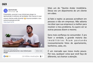 Mais	
   um	
   do	
   “Quinto	
   Andar	
   Imobiliária.	
  
Dessa	
  vez	
  um	
  depoimento	
  de	
  um	
  cliente	
  
em	
  vídeo.	
  	
  
	
  
Já	
  falei	
  e	
  repito:	
  as	
  pessoas	
  acreditam	
  em	
  
pessoas	
  e	
  não	
  em	
  empresas.	
  Não	
  adianta	
  
me	
  dizer	
  que	
  sua	
  empresa	
  é	
  a	
  melhor	
  para	
  
resolver	
  o	
  meu	
  problema.	
  Eu	
  quero	
  ver	
  se	
  
outras	
  pessoas	
  dizem	
  o	
  mesmo.	
  	
  
	
  
Gera	
  mais	
  conﬁança	
  no	
  consumidor.	
  E	
  pra	
  
fazer	
   a	
   verdade,	
   a	
   grande	
   maioria	
   das	
  
i m o b i l i á r i a s	
   ﬁ c a m	
   p o s t a n d o	
  
incessantemente	
   fotos	
   de	
   apartamento,	
  
banheiros,	
  salas,	
  etc.	
  	
  
	
  
É	
   um	
   mercado	
   que	
   inova	
   muito	
   pouco.	
  
Por	
  isso,	
  qualquer	
  coisa	
  que	
  você	
  faça	
  de	
  
diferente,	
  vai	
  chamar	
  a	
  atenção.	
  	
  
069	
  	
  
 