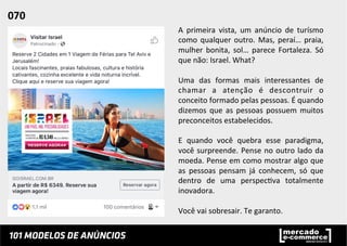 A	
   primeira	
   vista,	
   um	
   anúncio	
   de	
   turísmo	
  
como	
  qualquer	
  outro.	
  Mas,	
  peraí…	
  praia,	
  
mulher	
   bonita,	
   sol…	
   parece	
   Fortaleza.	
   Só	
  
que	
  não:	
  Israel.	
  What?	
  	
  
	
  
Uma	
   das	
   formas	
   mais	
   interessantes	
   de	
  
chamar	
   a	
   atenção	
   é	
   descontruir	
   o	
  
conceito	
  formado	
  pelas	
  pessoas.	
  É	
  quando	
  
dizemos	
   que	
   as	
   pessoas	
   possuem	
   muitos	
  
preconceitos	
  estabelecidos.	
  	
  
	
  
E	
   quando	
   você	
   quebra	
   esse	
   paradigma,	
  
você	
  surpreende.	
  Pense	
  no	
  outro	
  lado	
  da	
  
moeda.	
  Pense	
  em	
  como	
  mostrar	
  algo	
  que	
  
as	
   pessoas	
   pensam	
   já	
   conhecem,	
   só	
   que	
  
dentro	
   de	
   uma	
   perspec;va	
   totalmente	
  
inovadora.	
  	
  
	
  
Você	
  vai	
  sobresair.	
  Te	
  garanto.	
  	
  
070	
  	
  
 