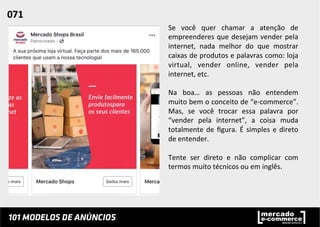 Se	
   você	
   quer	
   chamar	
   a	
   atenção	
   de	
  
empreenderes	
  que	
  desejam	
  vender	
  pela	
  
internet,	
   nada	
   melhor	
   do	
   que	
   mostrar	
  
caixas	
  de	
  produtos	
  e	
  palavras	
  como:	
  loja	
  
virtual,	
   vender	
   online,	
   vender	
   pela	
  
internet,	
  etc.	
  	
  
	
  
Na	
   boa…	
   as	
   pessoas	
   não	
   entendem	
  
muito	
  bem	
  o	
  conceito	
  de	
  “e-­‐commerce”.	
  
Mas,	
   se	
   você	
   trocar	
   essa	
   palavra	
   por	
  
“vender	
   pela	
   internet”,	
   a	
   coisa	
   muda	
  
totalmente	
  de	
  ﬁgura.	
  É	
  simples	
  e	
  direto	
  
de	
  entender.	
  	
  
	
  
Tente	
   ser	
   direto	
   e	
   não	
   complicar	
   com	
  
termos	
  muito	
  técnicos	
  ou	
  em	
  inglês.	
  	
  
071	
  	
  
 