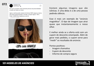 Existem	
   algumas	
   imagens	
   que	
   são	
  
icônicas.	
  E	
  uma	
  delas	
  é	
  a	
  de	
  uma	
  pessoa	
  
pedindo	
  silêncio.	
  	
  
	
  
Esse	
   é	
   mais	
   um	
   exemplo	
   de	
   “anúncio	
  
magné;co”.	
  O	
  ;po	
  de	
  imagem	
  que	
  atrai	
  
quase	
   que	
   instantaneamente	
   o	
   nosso	
  
olhar.	
  	
  
	
  
E	
  melhor	
  ainda	
  se	
  a	
  oferta	
  está	
  com	
  um	
  
cupom	
  de	
  desconto	
  estampado.	
  Além	
  de	
  
gerar	
  mais	
  pedidos,	
  o	
  cupom	
  serve	
  para	
  
“medir”	
  os	
  resultados	
  do	
  anúncio.	
  	
  
	
  
Pontos	
  posi;vos:	
  
-­‐  Imagem	
  chama;va	
  
-­‐  Cupom	
  de	
  desconto	
  
-­‐  Informe	
  de	
  compra	
  segura	
  
072	
  	
  
 
