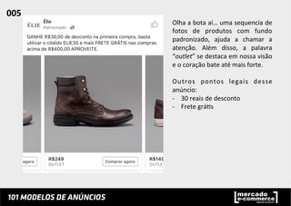 Olha	
  a	
  bota	
  aí…	
  uma	
  sequencia	
  de	
  
fotos	
   de	
   produtos	
   com	
   fundo	
  
padronizado,	
   ajuda	
   a	
   chamar	
   a	
  
atenção.	
   Além	
   disso,	
   a	
   palavra	
  
“outlet”	
  se	
  destaca	
  em	
  nossa	
  visão	
  
e	
  o	
  coração	
  bate	
  até	
  mais	
  forte.	
  	
  
	
  
Outros	
   pontos	
   legais	
   desse	
  
anúncio:	
  
-­‐  30	
  reais	
  de	
  desconto	
  
-­‐  Frete	
  grá;s	
  
005	
  	
  
 