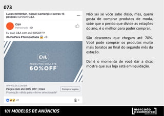 Não	
   sei	
   se	
   você	
   sabe	
   disso,	
   mas,	
   quem	
  
gosta	
   de	
   comprar	
   produtos	
   de	
   moda,	
  
sabe	
  que	
  o	
  perído	
  que	
  divide	
  as	
  estações	
  
do	
  ano,	
  é	
  o	
  melhor	
  para	
  poder	
  comprar.	
  
	
  
São	
   descontos	
   que	
   chegam	
   até	
   70%.	
  
Você	
   pode	
   comprar	
   os	
   produtos	
   muito	
  
mais	
  baratos	
  ao	
  ﬁnal	
  do	
  segundo	
  mês	
  da	
  
estação.	
  	
  
	
  
Daí	
   é	
   o	
   momento	
   de	
   você	
   dar	
   a	
   dica:	
  
mostre	
  que	
  sua	
  loja	
  está	
  em	
  liquidação.	
  	
  
073	
  	
  
 