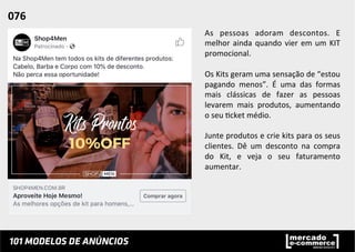 As	
   pessoas	
   adoram	
   descontos.	
   E	
  
melhor	
  ainda	
  quando	
  vier	
  em	
  um	
  KIT	
  
promocional.	
  	
  
	
  
Os	
  Kits	
  geram	
  uma	
  sensação	
  de	
  “estou	
  
pagando	
   menos”.	
   É	
   uma	
   das	
   formas	
  
mais	
   clássicas	
   de	
   fazer	
   as	
   pessoas	
  
levarem	
   mais	
   produtos,	
   aumentando	
  
o	
  seu	
  ;cket	
  médio.	
  	
  
	
  
Junte	
  produtos	
  e	
  crie	
  kits	
  para	
  os	
  seus	
  
clientes.	
   Dê	
   um	
   desconto	
   na	
   compra	
  
do	
   Kit,	
   e	
   veja	
   o	
   seu	
   faturamento	
  
aumentar.	
  	
  
076	
  	
  
 