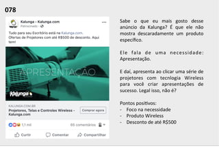 Sabe	
   o	
   que	
   eu	
   mais	
   gosto	
   desse	
  
anúncio	
   da	
   Kalunga?	
   É	
   que	
   ele	
   não	
  
mostra	
   descaradamente	
   um	
   produto	
  
especíﬁco.	
  	
  
	
  
Ele	
   fala	
   de	
   uma	
   necessidade:	
  
Apresentação.	
  	
  
	
  
E	
  daí,	
  apresenta	
  ao	
  clicar	
  uma	
  série	
  de	
  
projetores	
   com	
   tecnlogia	
   Wireless	
  
para	
   você	
   criar	
   apresentações	
   de	
  
sucesso.	
  Legal	
  isso,	
  não	
  é?	
  
	
  
Pontos	
  posi;vos:	
  
-­‐  Foco	
  na	
  necessidade	
  
-­‐  Produto	
  Wireless	
  
-­‐  Desconto	
  de	
  até	
  R$500	
  
078	
  	
  
 
