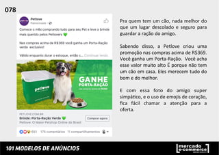 Pra	
  quem	
  tem	
  um	
  cão,	
  nada	
  melhor	
  do	
  
que	
   um	
   lugar	
   descolado	
   e	
   seguro	
   para	
  
guardar	
  a	
  ração	
  do	
  amigo.	
  	
  
	
  
Sabendo	
   disso,	
   a	
   Petlove	
   criou	
   uma	
  
promoção	
  nas	
  compras	
  acima	
  de	
  R$369.	
  
Você	
  ganha	
  um	
  Porta-­‐Ração.	
  	
  Você	
  acha	
  
esse	
  valor	
  muito	
  alto	
  É	
  porque	
  não	
  tem	
  
um	
  cão	
  em	
  casa.	
  Eles	
  merecem	
  tudo	
  do	
  
bom	
  e	
  do	
  melhor.	
  
	
  
E	
   com	
   essa	
   foto	
   do	
   amigo	
   super	
  
simpá;co,	
  e	
  o	
  uso	
  de	
  emojis	
  de	
  coração,	
  
ﬁca	
   fácil	
   chamar	
   a	
   atenção	
   para	
   a	
  
oferta.	
  	
  
	
  
078	
  	
  
 