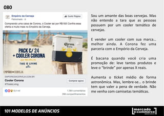Sou	
  um	
  amante	
  das	
  boas	
  cervejas.	
  Mas	
  
não	
   entendo	
   a	
   tara	
   que	
   as	
   pessoas	
  
possuem	
   por	
   um	
   cooler	
   temá;co	
   de	
  
cervejas.	
  	
  
	
  
E	
   vender	
   um	
   cooler	
   com	
   sua	
   marca…	
  
melhor	
   ainda.	
   A	
   Corona	
   fez	
   uma	
  
parceria	
  com	
  o	
  Empório	
  da	
  Cerveja.	
  	
  
	
  
É	
   bacana	
   quando	
   você	
   cria	
   uma	
  
promoção	
   de:	
   leve	
   tantos	
   produtos	
   e	
  
leve	
  o	
  “brinde”	
  por	
  apenas	
  X	
  reais.	
  	
  
	
  
Aumenta	
   o	
   pcket	
   médio	
   de	
   forma	
  
astronômica.	
  Mas,	
  lembre-­‐se…	
  o	
  brinde	
  
tem	
  que	
  valer	
  a	
  pena	
  de	
  verdade.	
  Não	
  
me	
  venha	
  com	
  camisetas	
  temá;cas.	
  	
  
	
  
	
  
080	
  	
  
 