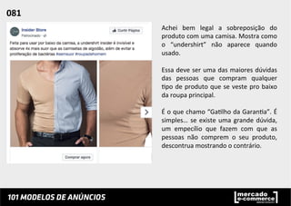 Achei	
   bem	
   legal	
   a	
   sobreposição	
   do	
  
produto	
  com	
  uma	
  camisa.	
  Mostra	
  como	
  
o	
   “undershirt”	
   não	
   aparece	
   quando	
  
usado.	
  
	
  
Essa	
  deve	
  ser	
  uma	
  das	
  maiores	
  dúvidas	
  
das	
   pessoas	
   que	
   compram	
   qualquer	
  
;po	
  de	
  produto	
  que	
  se	
  veste	
  pro	
  baixo	
  
da	
  roupa	
  principal.	
  	
  
	
  
É	
  o	
  que	
  chamo	
  “Ga;lho	
  da	
  Garan;a”.	
  É	
  
simples…	
  se	
  existe	
  uma	
  grande	
  dúvida,	
  
um	
   empecílio	
   que	
   fazem	
   com	
   que	
   as	
  
pessoas	
   não	
   comprem	
   o	
   seu	
   produto,	
  
descontrua	
  mostrando	
  o	
  contrário.	
  	
  
081	
  	
  
 