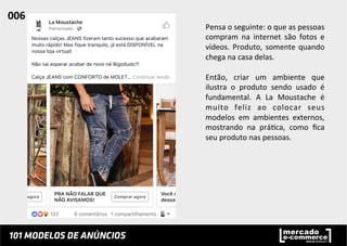 Pensa	
  o	
  seguinte:	
  o	
  que	
  as	
  pessoas	
  
compram	
   na	
   internet	
   são	
   fotos	
   e	
  
vídeos.	
  Produto,	
  somente	
  quando	
  
chega	
  na	
  casa	
  delas.	
  	
  
	
  
Então,	
   criar	
   um	
   ambiente	
   que	
  
ilustra	
   o	
   produto	
   sendo	
   usado	
   é	
  
fundamental.	
   A	
   La	
   Moustache	
   é	
  
muito	
   feliz	
   ao	
   colocar	
   seus	
  
modelos	
   em	
   ambientes	
   externos,	
  
mostrando	
   na	
   prá;ca,	
   como	
   ﬁca	
  
seu	
  produto	
  nas	
  pessoas.	
  	
  
006	
  	
  
 