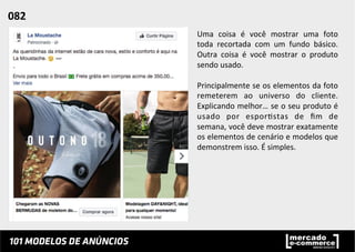 Uma	
   coisa	
   é	
   você	
   mostrar	
   uma	
   foto	
  
toda	
   recortada	
   com	
   um	
   fundo	
   básico.	
  
Outra	
   coisa	
   é	
   você	
   mostrar	
   o	
   produto	
  
sendo	
  usado.	
  
	
  
Principalmente	
  se	
  os	
  elementos	
  da	
  foto	
  
remeterem	
   ao	
   universo	
   do	
   cliente.	
  
Explicando	
  melhor…	
  se	
  o	
  seu	
  produto	
  é	
  
usado	
   por	
   espor;stas	
   de	
   ﬁm	
   de	
  
semana,	
  você	
  deve	
  mostrar	
  exatamente	
  
os	
  elementos	
  de	
  cenário	
  e	
  modelos	
  que	
  
demonstrem	
  isso.	
  É	
  simples.	
  	
  
082	
  	
  
 
