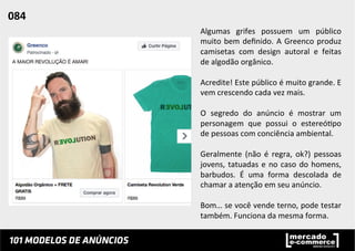 Algumas	
   grifes	
   possuem	
   um	
   público	
  
muito	
  bem	
  deﬁnido.	
  A	
  Greenco	
  produz	
  
camisetas	
   com	
   design	
   autoral	
   e	
   feitas	
  
de	
  algodão	
  orgânico.	
  	
  
	
  
Acredite!	
  Este	
  público	
  é	
  muito	
  grande.	
  E	
  
vem	
  crescendo	
  cada	
  vez	
  mais.	
  
	
  
O	
   segredo	
   do	
   anúncio	
   é	
   mostrar	
   um	
  
personagem	
   que	
   possui	
   o	
   estereó;po	
  
de	
  pessoas	
  com	
  conciência	
  ambiental.	
  	
  
	
  
Geralmente	
   (não	
   é	
   regra,	
   ok?)	
   pessoas	
  
jovens,	
  tatuadas	
  e	
  no	
  caso	
  do	
  homens,	
  
barbudos.	
   É	
   uma	
   forma	
   descolada	
   de	
  
chamar	
  a	
  atenção	
  em	
  seu	
  anúncio.	
  	
  
	
  
Bom…	
  se	
  você	
  vende	
  terno,	
  pode	
  testar	
  
também.	
  Funciona	
  da	
  mesma	
  forma.	
  	
  
084	
  	
  
 