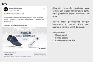 Olha	
   aí…	
   promoção	
   casadinha.	
   Você	
  
compra	
  um	
  calçado	
  Timberland	
  e	
  ganha	
  
uma	
   garraﬁnha	
   super	
   descolada	
   de	
  
água.	
  	
  
	
  
Adoro	
   essas	
   promoções	
   porque	
  
incen;vam	
   a	
   compra.	
   Ainda	
   mais	
  
quando	
  o	
  cliente	
  é	
  um	
  fã	
  da	
  marca.	
  
	
  
Pontos	
  fortes:	
  
-­‐  Uso	
  de	
  emoji	
  
-­‐  Brinde	
  bacana	
  
-­‐  Parcelamento	
  em	
  12x	
  	
  
085	
  	
  
 