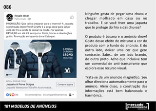 Ninguém	
   gosta	
   de	
   pegar	
   uma	
   chuva	
   e	
  
chegar	
   molhado	
   em	
   casa	
   ou	
   no	
  
trabalho.	
   E	
   se	
   você	
   ;ver	
   uma	
   jaqueta	
  
que	
  te	
  protege	
  do	
  frio	
  e	
  das	
  chuvas?	
  
	
  
O	
  produto	
  é	
  bacana	
  e	
  o	
  anúncio	
  show!	
  
Gosto	
  desse	
  efeito	
  de	
  misturar	
  a	
  cor	
  do	
  
produto	
  com	
  o	
  fundo	
  do	
  anúncio.	
  E	
  do	
  
outro	
   lado,	
   deixar	
   uma	
   cor	
   que	
   gere	
  
contraste.	
   Sabe…	
   de	
   um	
   lado	
   brando,	
  
do	
  outro	
  preto.	
  Acho	
  que	
  inclusive	
  tem	
  
um	
   comercial	
   de	
   an;-­‐transpirante	
   que	
  
esplora	
  esse	
  recurso	
  visual.	
  	
  
	
  
Trata-­‐se	
  de	
  um	
  anúncio	
  magné;co.	
  Seu	
  
olhar	
  direciona	
  automa;camente	
  para	
  o	
  
anúncio.	
   Além	
   disso,	
   a	
   construção	
   das	
  
informações	
   está	
   bem	
   balanceada	
   e	
  
harmônica.	
  	
  
086	
  	
  
 