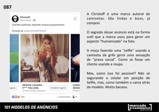A	
   Christoﬀ	
   é	
   uma	
   marca	
   autoral	
   de	
  
camisetas.	
   São	
   lindas	
   e	
   boas,	
   já	
  
comprei.	
  	
  
	
  
O	
  segredo	
  desse	
  anúncio	
  está	
  na	
  forma	
  
su;l	
   que	
   a	
   marca	
   usou	
   para	
   gerar	
   um	
  
aspecto	
  “humanizado”	
  na	
  foto.	
  
	
  
A	
  moça	
  fazendo	
  uma	
  “selﬁe”	
  usando	
  a	
  
camiseta	
   da	
   grife	
   gerol	
   uma	
   sensação	
  
de	
   “prova	
   social”.	
   Como	
   se	
   fosse	
   um	
  
cliente	
  usando	
  a	
  roupa.	
  	
  
	
  
Mas,	
   como	
   isso	
   foi	
   possível?	
   Não	
   só	
  
segurando	
   o	
   celular	
   em	
   posição	
   de	
  
Selﬁe,	
  mas,	
  como	
  também	
  a	
  cama	
  atrás	
  
da	
  modelo.	
  Muito	
  bacana.	
  	
  
087	
  	
  
 