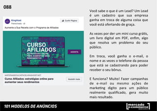 Você	
  sabe	
  o	
  que	
  é	
  um	
  Lead?	
  Um	
  Lead	
  
é	
   um	
   cadastro	
   que	
   sua	
   empresa	
  
ganha	
  em	
  troca	
  de	
  alguma	
  coisa	
  que	
  
você	
  está	
  ofertando	
  de	
  graça.	
  
	
  
As	
  vezes	
  por	
  der	
  um	
  mini	
  curso	
  grá;s,	
  
um	
   livro	
   digital	
   em	
   PDF,	
   enﬁm,	
   algo	
  
que	
   resolva	
   um	
   problema	
   do	
   seu	
  
público.	
  
	
  
Em	
   troca,	
   você	
   ganha	
   o	
   e-­‐mail,	
   o	
  
nome	
  e	
  as	
  vezes	
  o	
  telefone	
  da	
  pessoa	
  
que	
   está	
   se	
   cadastrando	
   para	
   poder	
  
receber	
  o	
  seu	
  bônus.	
  	
  
	
  
E	
  funciona?	
  Muito!	
  Fazer	
  campanhas	
  
de	
   e-­‐mail	
   ou	
   mesmo	
   ações	
   de	
  
marke;ng	
   digito	
   para	
   um	
   público	
  
realmente	
   qualiﬁcado,	
   gera	
   muito	
  
mais	
  resultado.	
  	
  
088	
  	
  
 