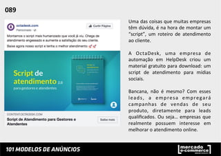 Uma	
  das	
  coisas	
  que	
  muitas	
  empresas	
  
têm	
  dúvida,	
  é	
  na	
  hora	
  de	
  montar	
  um	
  
“script”,	
   um	
   roteiro	
   de	
   atendimento	
  
ao	
  cliente.	
  	
  
	
  
A	
   OctaDesk,	
   uma	
   empresa	
   de	
  
automação	
   em	
   HelpDesk	
   criou	
   um	
  
material	
  gratuito	
  para	
  download:	
  um	
  
script	
   de	
   atendimento	
   para	
   mídias	
  
sociais.	
  	
  
	
  
Bancana,	
   não	
   é	
   mesmo?	
   Com	
   esses	
  
leads,	
   a	
   empresa	
   empregará	
  
campanhas	
   de	
   vendas	
   de	
   seu	
  
produto,	
   diretamente	
   para	
   leads	
  
qualiﬁcados.	
  Ou	
  seja…	
  empresas	
  que	
  
realmente	
   possuem	
   interesse	
   em	
  
melhorar	
  o	
  atendimento	
  online.	
  	
  
089	
  	
  
 