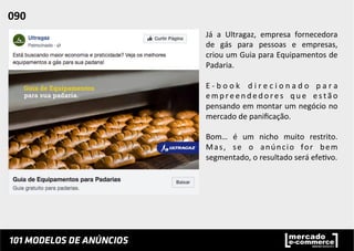 Já	
   a	
   Ultragaz,	
   empresa	
   fornecedora	
  
de	
   gás	
   para	
   pessoas	
   e	
   empresas,	
  
criou	
  um	
  Guia	
  para	
  Equipamentos	
  de	
  
Padaria.	
  	
  
	
  
E -­‐ b o o k	
   d i r e c i o n a d o	
   p a r a	
  
e m p r e e n d e d o r e s	
   q u e	
   e s t ã o	
  
pensando	
  em	
  montar	
  um	
  negócio	
  no	
  
mercado	
  de	
  paniﬁcação.	
  	
  
	
  
Bom…	
   é	
   um	
   nicho	
   muito	
   restrito.	
  
Mas,	
   se	
   o	
   anúncio	
   for	
   bem	
  
segmentado,	
  o	
  resultado	
  será	
  efe;vo.	
  
090	
  	
  
 