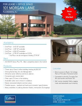FOR LEASE > OFFICE SPACE
101 MORGAN LANE
PLAINSBORO, NJ
Location
> Direct access to Route 1 & College
Park at Princeton Forrestal Center
> Convenient to the NJ Turnpike Exit
8A sub-market and Route 130
> Golf course, baseball fields, jogging
trails and basketball courts nearby
Availability
> 2nd Floor - 1,412 SF available
> 2nd Floor - 1,387 SF available
> 3rd Floor - 4,924 SF available
> 3rd Floor - 2,795 SF available on 2/1/16
	 * 3rd Floor can be contiguous totaling 7,719 SF
Rent
> $21.50/SF Gross Plus TE - Most competitive deal in the market
Features
> Three-story Class A office building totaling 64,000 SF
> Strong Ownership, On-site Management
> Attractive solar reflective and brick exterior
> Corporate park environment
> Fiber optic/T3 lines in the building
> Available suites are in move-in condition
> Newly renovated lobby & common areas
> Flexible layouts - landlord will build out to tenants’ specifications
> Many amenities in walking distance (banks, restaurants & shopping)
VINNY DI MEGLIO
609-297-5174
vinny.dimeglio@colliers.com
@VDM_ColliersCRE
 