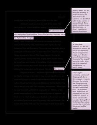 Sensory details like the
                                                                                  ones used here help to
                                                                                  propel the mood and
                                                                 Johnson 2        atmosphere of the
                                                                                  narrative. The dread that
hearing these words, he quickly agrees to take me to my hotel.                    is felt by the narrator is
                                                                                  seen and heard. These
	       I frantically search my circus of a hotel for my family.  My
                                                                                  details enrich the essay,
family is my life; without them I have nothing.  I sprint past the Hutu           allowing readers to
                                                                                  clearly visualize the
army who has attacked my hotel like rabid dogs.  The air around me is             haunting experience.
thick and reeks of death and fear. Horror-filled screams ring in my ears to

the rhythm of my thoughts.  I must find my family.  I must find my

family.  I burst through my hotel room door screaming my family’s

names at the top of my lungs. Tears stream down my face like tiny                 At times short
                                                                                  sentences like this one
fountains of hope and desperation.  I search my room maniacally when a            are effective because the
                                                                                  brevity and directness
sudden jolt of realization stops me dead in my tracks.  The roof.  I told
                                                                                  stands out against the
Tatiana to jump off of the roof if the Hutus attacked.  Moving like               longer, more detailed
                                                                                  prose. In this example,
lightning, I make my way to the roof.  Hoping for the best but fearing            the simple “the jumped”
                                                                                  leaves the reader at the
the worst, I peer over the edge of the building.  Words cannot express the
                                                                                  end of the paragraph
feeling that consumes me as I look down at the outlines of my wife and            with a simple, yet
                                                                                  horrific image.




                                                                              }
children who lay face-down on the ground.  They did it.  They jumped.

	       I am going to be sick.  I see people everywhere around me, but I          Following the
                                                                                  concluding sentence of
feel like the only man in the world.  I close my eyes but still see my pre-
                                                                                  the paragraph above,
cious family lying in a crumpled heap one hundred feet below me.  Hate            this paragraph reveals to
                                                                                  the reader the surprise
radiates through my body and spreads like disease from the depths of my           that the narrator was
                                                                                  wrong in believing his
heart to the tips of my toes. I hate everything and everyone.  When I open
                                                                                  wife and children had
my eyes, however, I am filled with unspeakable joy.  The tears of loss            died. The paragraph
                                                                                  break between the last
that are streaming down my face are converted to tears of happiness.  As          paragraph and this one
                                                                                  is effective because it
I look down at what I thought was my family, I see that it is not my wife
                                                                                  creates a distance be-
and children laying on the ground but another Tutsi family instead.  The          tween the the tragedy of
                                                                                  the fall and the eventual
mother of the family looks up at me with a finger over her mouth and it           surprise that awaits both
                                                                                  the narrator and the
                                                                                  reader..
 