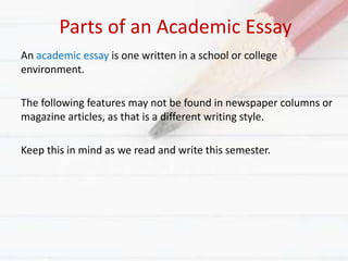 Parts of an Academic Essay
An academic essay is one written in a school or college
environment.
The following features may not be found in newspaper columns or
magazine articles, as that is a different writing style.
Keep this in mind as we read and write this semester.
 