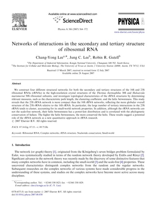 Physica A 386 (2007) 564–572
Networks of interactions in the secondary and tertiary structure
of ribosomal RNA
Chang-Yong Leea,Ã, Jung C. Leeb
, Robin R. Gutellb
a
The Department of Industrial Information, Kongju National University, Chungnam 340-702, South Korea
b
The Institute for Cellular and Molecular Biology, The University of Texas at Austin, 1 University Station A4800, Austin, TX 78712, USA
Received 13 March 2007; received in revised form 12 July 2007
Available online 28 August 2007
Abstract
We construct four different structural networks for both the secondary and tertiary structures of the 16S and 23S
ribosomal RNAs (rRNAs) in the high-resolution crystal structures of the Thermus thermophilus 30S and Haloarcula
marismortui 50S ribosomal subunits, and investigate topological characteristics of the rRNA structures by determining
relevant measures, such as the characteristic path length, the clustering coefﬁcient, and the helix betweenness. This study
reveals that the 23S rRNA network is more compact than the 16S rRNA networks, reﬂecting the more globular overall
structure of the 23S rRNA relative to the 16S rRNA. In particular, the large number of tertiary interactions in the 23S
rRNA tends to cluster, accounting for its small-world network properties. In addition, although the rRNA networks are
not the scale-free network, their helix betweenness has a power-law distribution and is correlated with the phylogenetic
conservation of helices. The higher the helix betweenness, the more conserved the helix. These results suggest a potential
role of the rRNA network as a new quantitative approach in rRNA research.
r 2007 Elsevier B.V. All rights reserved.
PACS: 87.14.Gg; 87.15.Àv; 89.75.Hc
Keywords: Ribosomal RNA; Complex networks; rRNA structure; Nucleotide conservation; Small-world
1. Introduction
The network (or graph) theory [1], originated from the Ko¨ nigsberg’s seven bridges problem formulated by
Euler, was systematically studied in terms of the random network theory developed by Erdo¨ s and Re´ nyi [2].
Signiﬁcant advance in the network theory was recently made by the discovery of some distinctive features that
many complex networks have in common, including the small-world [3] and the scale-free [4] properties. These
uncovered characteristics distinguish complex networks from the random and the regular networks.
Subsequent researches on the complex networks of various systems have made considerable progress in the
understanding of these systems, and studies on the complex networks have become more active across many
disciplines.
ARTICLE IN PRESS
www.elsevier.com/locate/physa
0378-4371/$ - see front matter r 2007 Elsevier B.V. All rights reserved.
doi:10.1016/j.physa.2007.08.030
ÃCorresponding author. Tel.: +82 041 330 1423; fax: +82 041 330 1429.
E-mail address: clee@kongju.ac.kr (C.-Y. Lee).
 