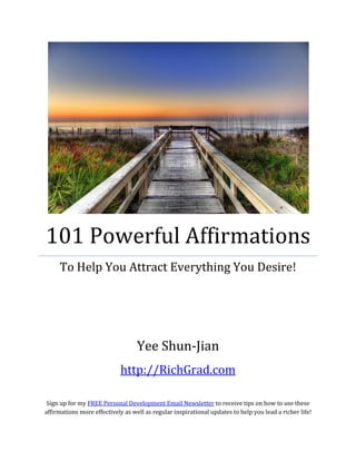 101 Powerful Affirmations
     To Help You Attract Everything You Desire!




                                   Yee Shun-Jian
                            http://RichGrad.com

 Sign up for my FREE Personal Development Email Newsletter to receive tips on how to use these
affirmations more effectively as well as regular inspirational updates to help you lead a richer life!
 
