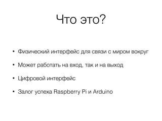Что это?
• Физический интерфейс для связи с миром вокруг
• Может работать на вход, так и на выход
• Цифровой интерфейс
• Залог успеха Raspberry Pi и Arduino
 