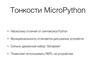 Тонкости MicroPython
• Несколько отличий от синтаксиса Python
• Функциональность отличается для разных устройств
• Сильно урезанный набор “батареек”
• Позволяет использовать REPL на устройстве
 