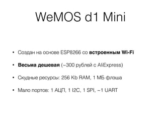 WeMOS d1 Mini
• Создан на основе ESP8266 со встроенным Wi-Fi
• Весьма дешевая (~300 рублей с AliExpress)
• Скудные ресурсы: 256 Kb RAM, 1 МБ флэша
• Мало портов: 1 АЦП, 1 I2C, 1 SPI, ~1 UART
 