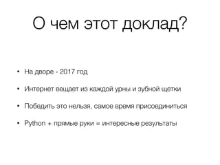 О чем этот доклад?
• На дворе - 2017 год
• Интернет вещает из каждой урны и зубной щетки
• Победить это нельзя, самое время присоединиться
• Python + прямые руки = интересные результаты
 