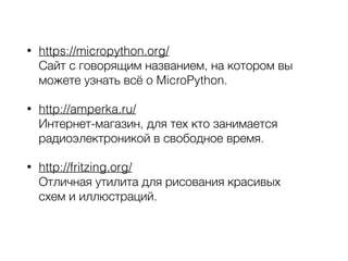 • https://micropython.org/ 
Сайт с говорящим названием, на котором вы
можете узнать всё о MicroPython.
• http://amperka.ru/ 
Интернет-магазин, для тех кто занимается
радиоэлектроникой в свободное время.
• http://fritzing.org/ 
Отличная утилита для рисования красивых 
схем и иллюстраций. 
 