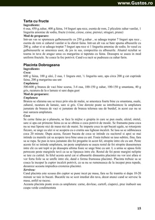 Tarta cu fructe
Ingrediente:
6 oua, 450 g.zahar, 400 g.faina, 14 linguri apa rece, esenta de rom, 2 pliculete zahar vanilat, 1
lingurita amoniac de sodiu, fructe (visine, cirese, caise, piersici, struguri, prune)
Mod de preparare:
Intr-un vas se spumeaza galbenusurile cu 250 g.zahar , se adauga treptat 7 linguri apa rece ,
esenta de rom si zaharul vanilat si la sfarsit faina. Intr-un alt vas se bate spuma albusurile cu
200 g. zahar si se adauga treptat 7 linguri apa rece si 1 lingurita amoniac de sodiu. In vasul cu
galbenusurile se amesteca usor, de jos in sus, compozitia cu albusurile. Aluatul rezultat se
toarna in tava de aragaz unsa cu margarina si tapetata cu faina. Deasupra se asaza in mod
uniform fructele. Se coace la foc potrivit. Cand s-a racit se pudreaza cu zahar farin.

Placinta Dobrogeana
Ingrediente:
Coca:
600 g faina, 100 g ulei, 2 oua, 1 lingura otet, ½ lingurita sare, apa circa 200 g cat cuprinde
faina, 200 g margarina sau unt
Umplutura:
500-600 g branza de vaci bine scursa, 3-4 oua, 100-150 g zahar, 100-150 g smantana, 40 g
gris, razatura de la o lamaie si sare dupa gust
Mod de preparare:
Umplutura
Branza se sfarama sau se trece prin sita de malai, se amesteca foarte bine cu smantana, ouale,
zaharul, razatura de lamaie, sare si gris. Cine doreste poate sa intrebuinteze la umplutura
jumatate de branza de vaci si jumatate de branza telemea sau de burduf, in acest caz nu se
mai sareaza umplutura.
Coca
Se cerne faina pe o planseta, se face la mijloc o gropita in care se pun ouale, uleiul, otetul,
sare si apa cat primeste faina ca sa se obtina o coca potrivit de moale. Se framanta pana coca
nu se mai lipeste nici de masa nici de maini. Se imparte coca in opt bucati egale, se rotunjeste
fiecare, se unge cu ulei si se acopera cu o cratita sau lighean incalzit. Se lasa sa se odihneasca
coca 20 minute. Dupa aceea, fiecare bucata de coca se intinde cu sucitorul si apoi se mai
intinde cu mainile cat sa acopere tava bine unsa cu unt. Foaia trebuie sa iasa subtire, fina, fara
sa se rupa. Se pun in tava jumatate din foi pregatite in acest fel, stropite intre ele cu unt. Peste
aceste foi se intinde umplutura, iar peste umplutura se asaza restul de foi stropite deasemenea
intre ele cu unt topit si pe deasupra ultima foaie se unge bine cu unt. L a urma se apasa foile
petrecute peste marginile tavii ca sa se lipeasca intre ele. Restul de foi peste margini nelipite
se taie cu cutitul. In felul acesta aerul cat si albusurile dinauntru placintei nu vor iesi afara si
vor forta foile sa se umfle intre ele, dand o forma frumoasa placintei. Placinta trebuie sa se
coaca la inceput la cuptor incalzit potrivit, ca sa nu se rumeneasca de la inceput prea repede,
deoarece aceasta impiedica cresterea placintei.
Servirea:
Cand placinta este scoasa din cuptor se pune incet pe masa, fara sa fie trantita si dupa 10-20
minute se taie in bucati. Bucatile nu se scot imediat din tava, decat atunci cand se servesc la
masa, astfel se racesc.
Aceasta placinta poate avea ca umplutura: carne, dovleac, cartofi, ciuperci, praz inabusit sau
ceapa verde condimentata

15

 