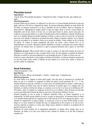 Placintele bunicii
Ingrediente:
1 kg de faina, 40 g drojdie proaspata, 1 lingurita de zahar, 3 linguri de ulei, apa calduta sau
lapte.
Mod de preparare:
Se pune faina intr-un castron, in mijlocul ei se face loc si se pune drojdia dizolvata in apa sau
lapte cald (cca 150 ml) si o lingurita de zahar. Se presara deasupra drojdiei un strat foarte fin
de faina, se acopera castronul si se lasa o jumatate de ora la caldura. Apoi se framanta un
aluat potrivit, adaugandu-se treptat uleiul si apa sau lapte, daca e nevoie. Cand aluatul se
desprinde usor de pe maini si de pe vas, si cand apar basici in aluat, acesta este gata. Se
acopera cu un prosop incalzit si se pune la dospit pana cand isi dubleaza volumul. Planseta pe
care se va intinde aluatul nu trebuie pudrata cu faina, ci unsa cu ulei. In acest fel, se lucreaza
mai usor, mai repede si aluatul nu se prinde de maini. Dupa ce aluatul a dospit, se ia o bucata
(cam cat un pumn) si se intinde o foaie cat se poate de subtire. Foaia trebuie sa fie in forma
de patrat. In centru se pune umplutura (de post, de carne, varza, branza etc.) si se
impacheteaza ca un plic, adunand colturile aluatului in mijloc si presand usor pentru lipirea
acestora. Se intinde usor cu sucitorul si apoi se prajeste placinta intr-o tigaie cu ulei bine
incins.
Umplutura de post: 500 g cartofi fierti in coaja se curata si se dau prin masina de tocat. Se
amesteca cu 2 cepe prajite in ulei, cu piper mult si sare. Se mai adauga si seminte de chimen.
Placinta cu cartofi se serveste impreuna cu suc proaspat de rosii. E buna si la bere sau vin.
Cand nu e post, placintele se pot umple cu branza de burduf, cu telemea desarata amestecata
cu cozi de ceapa verde, marar si loboda. Se pot umple si cu varza acra, calita, si atunci se
servesc calde, cu smantana.

Aluat frantuzesc
Timp de preparare: 5 ora
Ingrediente:
500 gr. de faina, 400 gr. unt proaspat, ½ lamiie, ½ pahar apa, ½ lingurita sare
Mod de preparare:
Se cerne faina si se imparte in doua parti egale. Una din parti se amesteca pe scindura de
aluat cu unt si se intinde cu vergeaua in forma de patrat, avind grosimea de 1 ½ - 2 cm.
Aluatul obtinut se pune pe o farfurie si se da la rece. In cealalta parte se toarna ½ pahar apa se
stoarce zeama de lamiie (sau sare de lamiie dizolvata in putina apa) si se adauga sare. Se
framinta, se aduna in forma de minge, se acopera cu un servet si se lasa sa se odihneasca 2030 minute. Apoi, se intinde cu vergeaua in asa fel ca sa se obtina o fisie de doua ori mai lata
si ceva mai lunga decit bucata de aluat cu unt care a fost pusa pe farfurie, la rece.
Aluatul preparat cu unt se pune in mijlocul aluatului intins, se intorc marginile si se
impatureste. In felul acesta aluatul cu unt se va gasi ca intr-un plic. Se presara masa cu faina
si se intinde aluatul (plicul) cu vergeaua intr-o fisie lata de 20-25 cm si groasa de aprox. 1 cm.
Aluatul se impatureste cu grija in patru, se aseaza pe o tava si se lasa 30-40 minute la rece.
Dupa ce s-a racit, aluatul se intinde din nou, se impatureste la fel in patru si se tine la rece.
Aceeasi operatie se repeta si a treia oara. Dupa aceea, aluatul se intinde si se prepara din el
pateuri, buseuri si altele.
Resturile de aluat ramase de la prepararea pateurilor se aduna intr-o minge fara sa se
framinte, iar dupa ce se tine citva timp la rece, aluatul se intinde si se fac din el pateuri,
cosulete etc.

16

 