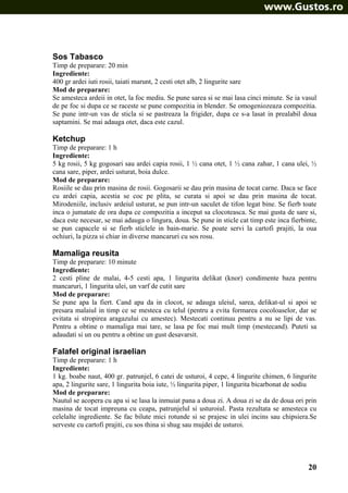 Sos Tabasco
Timp de preparare: 20 min
Ingrediente:
400 gr ardei iuti rosii, taiati marunt, 2 cesti otet alb, 2 lingurite sare
Mod de preparare:
Se amesteca ardeii in otet, la foc mediu. Se pune sarea si se mai lasa cinci minute. Se ia vasul
de pe foc si dupa ce se raceste se pune compozitia in blender. Se omogeniozeaza compozitia.
Se pune intr-un vas de sticla si se pastreaza la frigider, dupa ce s-a lasat in prealabil doua
saptamini. Se mai adauga otet, daca este cazul.

Ketchup
Timp de preparare: 1 h
Ingrediente:
5 kg rosii, 5 kg gogosari sau ardei capia rosii, 1 ½ cana otet, 1 ½ cana zahar, 1 cana ulei, ½
cana sare, piper, ardei usturat, boia dulce.
Mod de preparare:
Rosiile se dau prin masina de rosii. Gogosarii se dau prin masina de tocat carne. Daca se face
cu ardei capia, acestia se coc pe plita, se curata si apoi se dau prin masina de tocat.
Mirodeniile, inclusiv ardeiul usturat, se pun intr-un saculet de tifon legat bine. Se fierb toate
inca o jumatate de ora dupa ce compozitia a inceput sa clocoteasca. Se mai gusta de sare si,
daca este necesar, se mai adauga o lingura, doua. Se pune in sticle cat timp este inca fierbinte,
se pun capacele si se fierb sticlele in bain-marie. Se poate servi la cartofi prajiti, la oua
ochiuri, la pizza si chiar in diverse mancaruri cu sos rosu.

Mamaliga reusita
Timp de preparare: 10 minute
Ingrediente:
2 cesti pline de malai, 4-5 cesti apa, 1 lingurita delikat (knor) condimente baza pentru
mancaruri, 1 lingurita ulei, un varf de cutit sare
Mod de preparare:
Se pune apa la fiert. Cand apa da in clocot, se adauga uleiul, sarea, delikat-ul si apoi se
presara malaiul in timp ce se mesteca cu telul (pentru a evita formarea cocoloaselor, dar se
evitata si stropirea aragazului cu amestec). Mestecati continuu pentru a nu se lipi de vas.
Pentru a obtine o mamaliga mai tare, se lasa pe foc mai mult timp (mestecand). Puteti sa
adaudati si un ou pentru a obtine un gust desavarsit.

Falafel original israelian
Timp de preparare: 1 h
Ingrediente:
1 kg. boabe naut, 400 gr. patrunjel, 6 catei de usturoi, 4 cepe, 4 lingurite chimen, 6 lingurite
apa, 2 lingurite sare, 1 lingurita boia iute, ½ lingurita piper, 1 lingurita bicarbonat de sodiu
Mod de preparare:
Nautul se acopera cu apa si se lasa la inmuiat pana a doua zi. A doua zi se da de doua ori prin
masina de tocat impreuna cu ceapa, patrunjelul si usturoiul. Pasta rezultata se amesteca cu
celelalte ingrediente. Se fac bilute mici rotunde si se prajesc in ulei incins sau chipsiera.Se
serveste cu cartofi prajiti, cu sos thina si shug sau mujdei de usturoi.

20

 