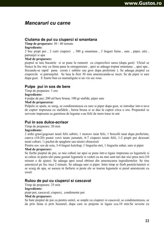 Mancaruri cu carne
Ciulama de pui cu ciuperci si smantana
Timp de preparare: 30 - 40 minute
Ingrediente:
2 buc piept pui , 2 cutii ciuperci , 300 g smantana , 3 linguri faina , sare , piper, ulei ,
patrunjel si apa
Mod de preparare:
pieptul se taie bucatele si se pune la rumenit cu ciupercilesi sarea (dupa gust) Uleiul se
freaca la foc mic cu faina pana la omogenizare , apoi se adauga treptat smantana , apoi apa ,
frecandu-se rapid pana creste ( subtire sau gros dupa preferinte ). Se adauga pieptul cu
ciupercile si patrunjelul. Se lasa la fiert 30 min amestecandu-se incet. Se da piper si sare
dupa gust. E foarte bun cu mamaliguta si un vin sec rosu.

Pulpe pui in sos de bere
Timp de preparare: 1 ora
Ingrediente:
4 pulpe de pui; 200 ml bere bruna; 100 gr stafide; piper sare
Mod de prepararea:
Pulpele se spala, se sterg, se condimenteaza cu sare si piper dupa gust, se introduc intr-o tava
de cuptor impreuna cu stafidele , berea bruna si se dau la cuptor circa o ora. Preparatul se
serveste impreuna cu garnitura de legume s-au felii de mere trase in unt.

Pui in sos dulce-acrisor
Timp de preparare: 20 min
Ingrediente:
2 ardei grasi/gogosari taiati felii subtiri, 1 morcov taiat felii, 1 brocolli taiat dupa preferinte,
cateva (10-20) pastai verzi taiate jumatati, 6-7 ciuperci taiate felii, 1-2 piepti pui dezosati
taiati cuburi, ½ pachet de spaghete sau taietei chinezesti
Pentru sos: sos de soia, 3-4 linguri ketchup, 1 lingurita otet, 1 lingurita zahar, sare si piper
Mod de preparare:
Se fierbe pieptul de pui, se taie cuburi iar apoi se pune intr-o tigaie impreuna cu legumele si
se calesc in putin ulei pana gustati legumele si vedeti ca nu mai sunt tari dar nici prea moi (10
minute e de ajuns). Se adauga apoi sosul obtinut din amestecarea ingredientelor. Se tine
amestecul pe foc inca 2 minute. Se adauga sare si piper. Intre timp se fierb pastele/taieteii si
se scurg de apa, se aseaza in farfurie si peste ele se toarna legumele si puiul amestecate cu
sosul.

Rulou de pui cu ciuperci si cascaval
Timp de preparare: 25 min
Ingrediente:
piept pui, cascaval, ciuperci, condimente pui
Mod de preparare:
Se bate pieptul de pui ca pentru snitel, se umple cu ciuperci si cascaval, se condimenteaza, se
da prin faina si prin besamel, dupa care se prajeste in tigaie cca.10 min.Se seveste cu

22

 